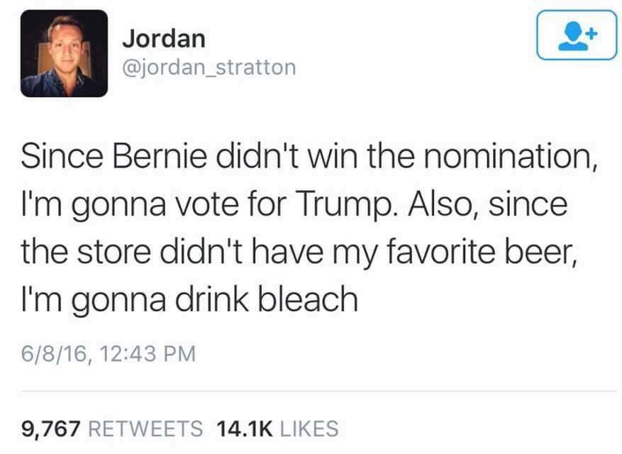 Since Bernie didn’t win the nomination, I’m gonna vote for Trump.
Also, since the store didn’t have my favorite beer, I’m gonna drink bleach