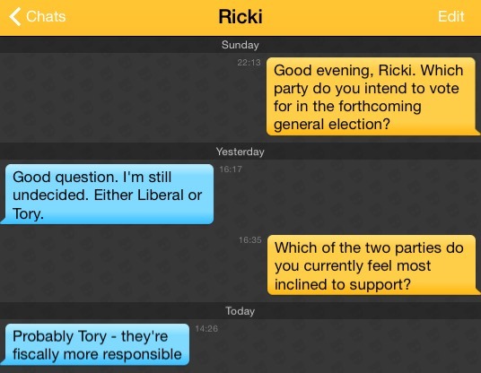 Me: Good evening, Ricki. Which party do you intend to vote for in the forthcoming general election?
Ricki: Good question. I'm still undecided. Either Liberal or Tory.
Me: Which of the two parties do you currently feel most inclined to support?
Ricki: Probably Tory - they're fiscally more responsible