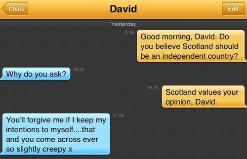 Me: Good evening, David. Do you believe Scotland should be an independent country?
David: Why do you ask?
Me: Scotland values your opinion, David.
Davi: You'll forgive me if I keep my intentions to myself....that and you come across ever so slightly creepy x