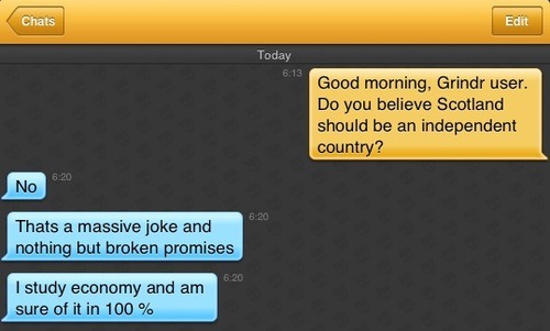 Me: Good morning, Grindr user. Do you believe Scotland should be an independent country?
Grindr user: No
Grindr user: Thats a massive joke and nothing but broken promises
Grindr user: I study economy and am sure of it in 100 %