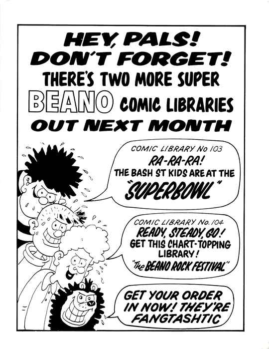 HEY, PALS! DON'T FORGET! THERE'S TWO MORE SUPER BEANO COMIC LIBRARIES OUT NEXT MONTH
A profusely sweating Dennis the Menace with a sinister grin, with a speech bubble that says COMIC LIBRARY No 103: RA-RA-RA! THE BASH ST KIDS ARE AT THE 'SUPERBOWL'.
A profusely sweating Pie-Face with a sinister grin, saying nothing.
A profusely sweating Curly with a sinister grin, with a speech bubble that says COMIC LIBRARY No. 104: READY, STEADY, GO! GET THIS CHART-TOPPING LIBRARY! 'The BEANO ROCK FESTIVAL'.
A profusely sweating Gnasher with a sinister grin, with a speech bubble that says GET YOUR ORDER IN NOW! THEY'RE FANGTASHTIC
