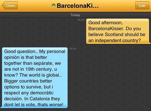 Me: Good afternoon, BarcelonaKisser. Do you believe Scotland should be an independent country?
BarcelonaKisser: Good question.. My personal opinión is that better together than sepárate, we are not in 19th century, u know? The world is global.. Bigger countries better options to survive, but i respect any democrátic decisión. In Catalonia they dont let is vote, thats worse!