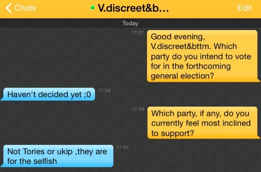 Me: Good evening, V.discreet&bttm. Which party do you intend to vote for in the forthcoming general election?
V.discreet&bttm: Haven't decided yet ;0
Me: Which party, if any, do you currently feel most inclined to support?
V.discreet&bttm: Not Tories or ukip ,they are for the selfish