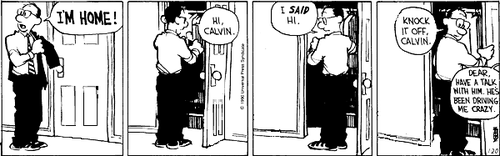A 4-panel daily strip.
Panel 1: Calvin's Dad takes off his coat and shouts 'I'M HOME!'.
Panel 2: Dad opens the closet to put away his coat and says 'HI, CALVIN'.
Panel 3: Dad, putting away his coat, says 'I SAID HI.'
Panel 4: Dad closes the closet and says 'KNOCK IT OFF, CALVIN.' A speech bubble from off-screen says 'DEAR, HAVE A TALK WITH HIM. HE'S BEEN DRIVING ME CRAZY.'