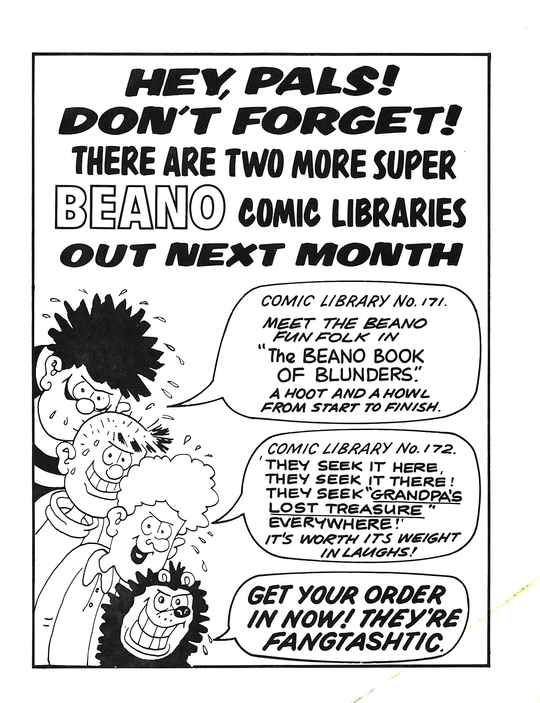 HEY, PALS! DON'T FORGET! THERE ARE TWO MORE SUPER BEANO COMIC LIBRARIES OUT NEXT MONTH
A profusely sweating Dennis the Menace with a sinister grin, with a speech bubble that says COMIC LIBRARY No. 171: MEET THE BEANO FUN FOLK IN 'The BEANO BOOK OF BLUNDERS'. A HOOT AND A HOWL FROM START TO FINISH.
A profusely sweating Pie-Face with a sinister grin, saying nothing.
A profusely sweating Curly with a sinister grin, with a speech bubble that says COMIC LIBRARY No. 172: 'THEY SEEK IT HERE, THEY SEEK IT THERE! THEY SEEK 'GRANDPA'S LOST TREASURE' EVERYWHERE!' IT'S WORTH ITS WEIGHT IN LAUGHS!
A profusely sweating Gnasher with a sinister grin, with a speech bubble that says GET YOUR ORDER IN NOW! THEY'RE FANGTASHTIC