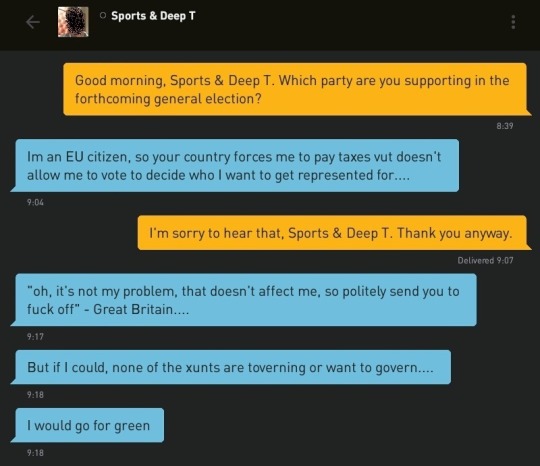 Me: Good morning, Sports & Deep T. Which party are you supporting in the forthcoming general election?
Sports & Deep T: Im an EU citizen, so your country forces me to pay taxes vut doesn't allow me to vote to decide who I want to get represented for....
Me: I'm sorry to hear that, Sports & Deep T. Thank you anyway.
Sports & Deep T: 'oh, it's not my problem, that doesn't affect me, so politely send you to fuck off' - Great Britain....
Sports & Deep T: But if I could, none of the xunts are toverning or want to govern....
Sports & Deep T: I would go for green