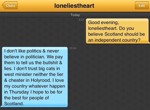 Me: Good evening, loneliestheart. Do you believe Scotland should be an independent country?
loneliestheart: I don't like politics & never believe in politician. We pay them to tell us the bullshit & lies. I don't trust big cats in west minister neither the lier & cheater in Holyrood. I love my country whatever happen in Thursday I hope to be for the best for people of Scotland.