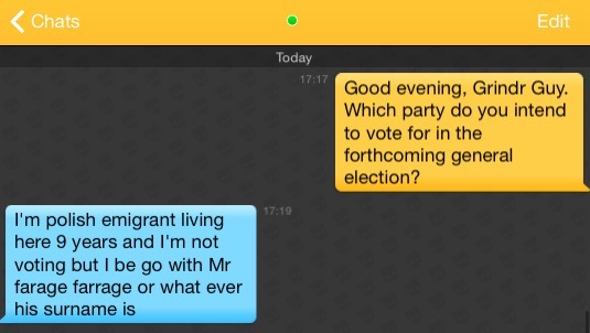 Me: Good evening, Grindr Guy. Which party do you intend to vote for in the forthcoming general election?
Grindr Guy: I'm polish emigrant living here 9 years and I'm not voting but I be go with Mr farage farrage or what ever his surname is
