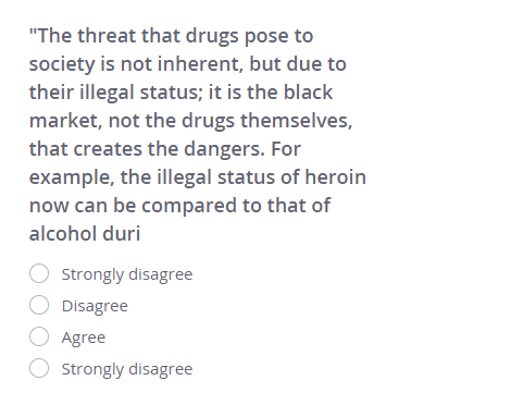 'The threat that drugs pose to society is not inherent, but due to their illegal status; it is the black market, not the drugs themselves, that creates the dangers. For example, the illegal status of heroin now can be compared to that of alcohol duri
○ Strongly disagree
○ Disagree
○ Agree
○ Strongly disagree