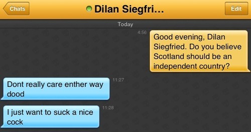 Me: Good evening, Dilan Siegfried. Do you believe Scotland should be an independent country?
Dilan Siegfried: Dont really care enther way dood
Dilan Siegfried: I just want to suck a nice cock