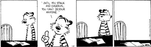 A 4-panel daily strip.
Panel 1: An empty chair at a table with a jotter and some paper on it. Hobbes stares at the chair.
Panel 2: Hobbes says ''UNTIL YOU STALK AND OVERRUN, YOU CAN'T DEVOUR ANYONE.''
Panel 3: Hobbes walks away from the chair and table.
Panel 4: The chair and table, on their own.