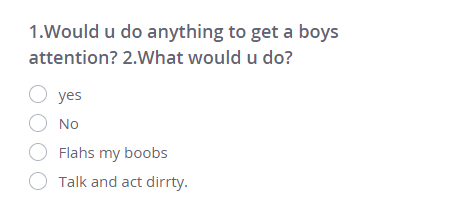1.Would u do anything to get a boys attention? 2.What would u do?
○ yes
○ No
○ Flahs my boobs
○ Talk and act dirrty.