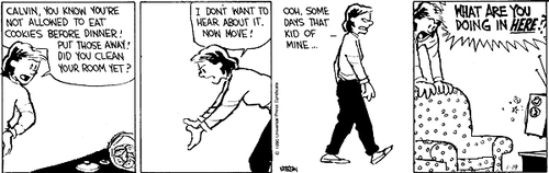 A 4-panel daily strip.
Panel 1: Calvin's Mom, hands on her hips, addresses an open cookie jar. 'CALVIN, YOU KNOW YOU'RE NOT ALLOWED TO EAT COOKIES BEFORE DINNER! PUT THOSE AWAY! DID YOU CLEAN YOUR ROOM YET?'.
Panel 2: Mom cups her hands as if to push the air and says 'I DON'T WANT TO HEAR ABOUT IT. NOW MOVE!'.
Panel 3: Mom walks away and snarls 'OOH, SOME DAYS THAT KID OF MINE...'.
Panel 4: Mom looms over a couch and shouts 'WHAT ARE YOU DOING IN HERE?!'.