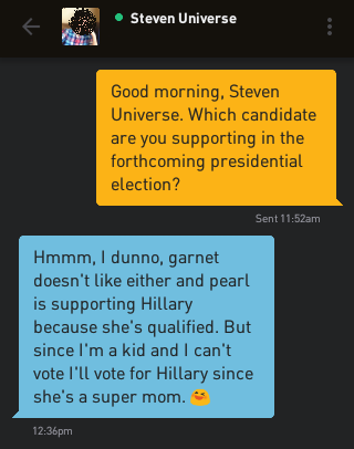 Me: Good morning, Steven Universe. Which candidate are you supporting in the forthcoming presidential election? Steven Universe: Hmmm, I dunno, garnet doesn't like either and pearl is supporting Hillary because she's qualified. But since I'm a kid and I can't vote I'll vote for Hillary since she's a super mom. ?