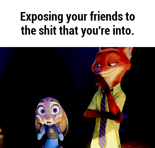 Exposing your friends to the shit that you’re into.