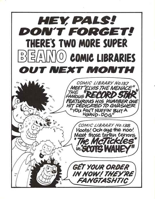 HEY, PALS! DON'T FORGET! THERE'S TWO MORE SUPER BEANO COMIC LIBRARIES OUT NEXT MONTH
A profusely sweating Dennis the Menace with a sinister grin, with a speech bubble that says COMIC LIBRARY No. 137: MEET 'ELVIS THE MENACE' THE FAMOUS 'RECORD ST★R' FEATURING HIS NUMBER ONE HIT DEDICATED TO GNASHER 'YOU AIN'T NUFFIN' BUT A HOUND-DOG'.
A profusely sweating Pie-Face with a sinister grin, saying nothing.
A profusely sweating Curly with a sinister grin, with a speech bubble that says COMIC LIBRARY No. 138: Hoots! Och aye the noo! Meet those tartan terrors 'The McTickles' in 'SCOTS WAHEY'.
A profusely sweating Gnasher with a sinister grin, with a speech bubble that says GET YOUR ORDER IN NOW! THEY'RE FANGTASHTIC