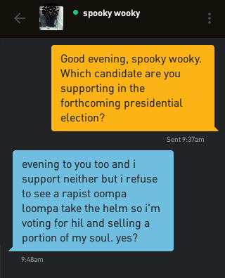 Me: Good evening, spooky wooky. Which candidate are you supporting in the forthcoming presidential election? spooky wooky: evening to you too and i support neither but i refuse to see a rapist oompa loompa take the helm so i'm voting for hil and selling a portion of my soul. yes?