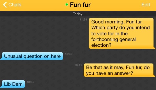 Me: Good morning, Fun fur. Which party do you intend to vote for in the forthcoming general election?
Fun fur: Unusual question on here
Me: Be that as it may, Fun fur, do you have an answer?
Fun fur: Lib Dem