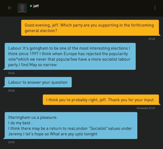 Me: Good evening, jeff. Which party are you supporting in the forthcoming general election?
jeff: Labour.It's goIngham to be one of the most interesting elections I think since 1997 I think when Europe has rejected the popularity vote*which we never that popular)we have a more socialist labour party.I find May so narrow.
jeff: Labour to answer your question
Me: I think you're probably right, jeff. Thank you for your input.
jeff: Itteringham us a pleasure.
I do my best .
I think there may be a return to reaLondon 'Socialist'values under Jeremy.I let's hope so What are yoy upto tonight