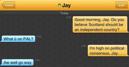 Me: Good morning, Jay. Do you believe Scotland should be an independent country?
Jay: What ü on PAL?
Me: I'm high on political consensus, Jay.
Jay: Aw well go way