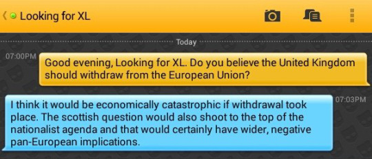 Me: Good evening, Looking for XL. Do you believe the United Kingdom should withdraw from the European Union?
Looking for XL: I think it would be economically catastrophic if withdrawal took place. The scottish question would also shoot to the top of the nationalist agenda and that would certainly have wider, negative pan-European implications.