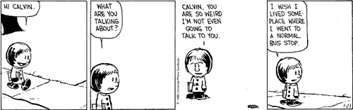 A 4-panel daily strip.
Panel 1: Susie Derkins walks up to the bus stop and says 'HI CALVIN.'
Panel 2: Susie says 'WHAT ARE YOU TALKING ABOUT?'.
Panel 3: Susie says 'CALVIN, YOU ARE SO WEIRD I'M NOT EVEN GOING TO TALK TO YOU.'
Panel 4: Susie says 'I WISH I LIVED SOME-PLACE WHERE I WENT TO A NORMAL BUS STOP.'