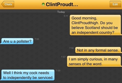 Me: Good morning, ClintProudthigh. Do you believe Scotland should be an independent country?
ClintProudthigh: Are u a pollster?
Me: Not in any formal sense.
Me: I am simply curious, in many senses of the word.
ClindProudthigh: Well I think my cock needs to independently be serviced