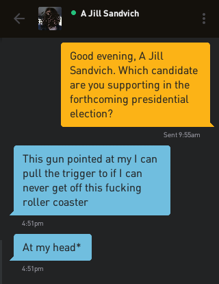 Me: Good evening, A Jill Sandvich. Which candidate are you supporting in the forthcoming presidential election? A Jill Sandvich: This gun pointed at my I can pull the trigger to if I can never get off this fucking roller coaster A Jill Sandvich: At my head*