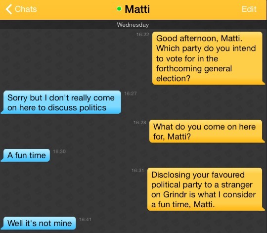 Me: Good afternoon, Matti. Which party do you intend to vote for in the forthcoming general election?
Matti: Sorry but I don't really come on here to discuss politics
Me: What do you come on here for, Matti?
Matti: A fun time
Me: Disclosing your favoured political party to a stranger on Grindr is what I consider a fun time, Matti.
Matti: Well it's not mine