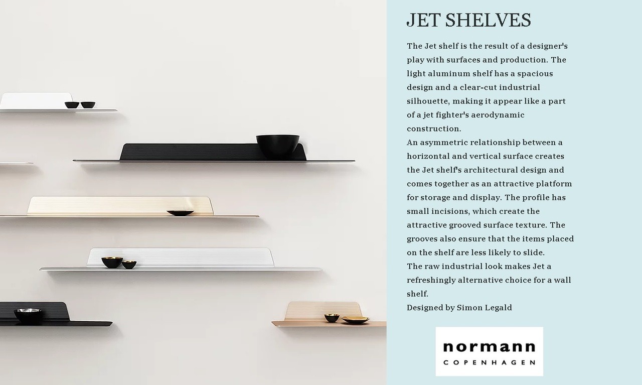 JET SHELVES BY NORMANN COPENHAGEN The Jet shelf is the result of a designer’s play with surfaces and production. The light aluminum shelf has a spacious design and a clear-cut industrial silhouette, making it appear like a part of a jet fighter’s...