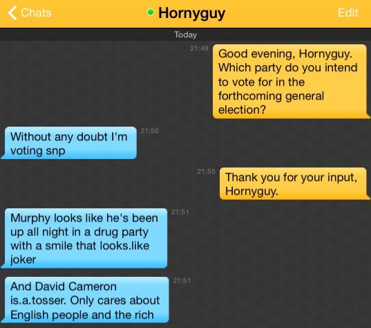 Me: Good evening, Hornyguy. Which party do you intend to vote for in the forthcoming general election?
Hornyguy: Without any doubt I'm voting snp
Me: Thank you for your input, Hornyguy.
Hornyguy: Murphy looks like he's been up all night in a drug party with a smile that looks.like joker
Hornyguy: And David Cameron is.a.tosser. Only cares about English people and the rich