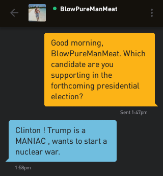 Me: Good morning, BlowPureManMeat. Which candidate are you supporting in the forthcoming presidential election? BlowPureManMeat: Clinton ! Trump is a MANIAC , wants to start a nuclear war.