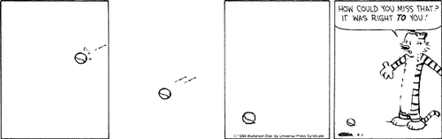A 4-panel daily strip.
Panel 1: A ball flies through the air.
Panel 2: The ball continues to fly through the air.
Panel 3: The ball is on the floor.
Panel 4: Hobbes stands next to the ball and says 'HOW COULD YOU MISS THAT? IT WAS RIGHT TO YOU!'.