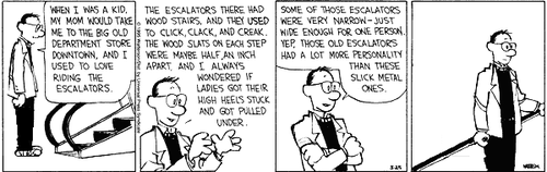 A 4-panel daily strip.
Panel 1: Calvin's Dad stands at the bottom of an escalator and says 'WHEN I WAS A KID, MY MOM WOULD TAKE ME TO THE BIG OLD DEPARTMENT STORE DOWNTOWN, AND I USED TO LOVE RIDING THE ESCALATORS.'
Panel 2: Dad continues 'THE ESCALATORS THERE HAD WOOD STAIRS, AND THEY USED TO CLICK, CLACK, AND CREAK. THE WOOD SLATS ON EACH STEP WERE MAYBE HALF AN INCH APART, AND I ALWAYS WONDERED IF LADIES GOT THEIR HIGH HEELS STUCK AND GOT PULLED UNDER.'
Panel 3: Dad folds his arms and continues 'SOME OF THOSE ESCALATORS WERE VERY NARROW – JUST WIDE ENOUGH FOR ONE PERSON. YEP, THOSE OLD ESCALATORS HAD A LOT MORE PERSONALITY THAN THESE SLICK METAL ONES.'
Panel 4: Dad stands alone on the escalator.
