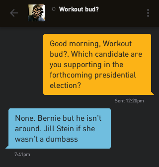 Me: Good morning, Workout bud?. Which candidate are you supporting in the forthcoming presidential election? Workout bud?: None. Bernie but he isn't around. Jill Stein if she wasn't a dumbass