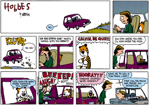 A 9-panel Sunday strip.
Panel 1: The title of the strip, 'Hobbes' by WATTERSON. Calvin's Mom driving a car. She says 'NO.'
Panel 2: Mom seethes. A stuffed Hobbes sits alone in the back seat.
Panel 3: A 'KLUNK' sound. What looks like car parts are flying out into the road. Mom says 'OH NO!'.
Panel 4: Mom shouts 'OH YOU STUPID CAR! WHAT'S WRONG WITH YOU NOW?!?'. A stuffed Hobbes sits alone in the back seat.
Panel 5: Mom shouts 'CALVIN, BE QUIET!' from off-screen as we see a close-up of Hobbes on his own.
Panel 6: Mom gets out the car, turns to Hobbes, and says 'YOU STAY WHERE YOU ARE. I'LL LOOK UNDER THE HOOD.'
Panel 7: Hobbes, no longer in his stuffed form, presses against the window and says 'LET'S BLOW THE HORN! MAYBE SOMEONE WILL COME.'
Panel 8: Hobbes honks the horn. BEEEEP! BEEP! BEEP! Mom shouts 'AAUGH!'.
Panel 9: Hobbes shouts 'HOORAYY!! SOMEONE STOPPED! WE'RE HEROES!!'. Mom is talking to a concerned driver who has pulled over. He asks 'WANT ME TO CALL A TOW TRUCK, LADY?'. She replies 'FIRST CALL THE POLICE AND REPORT AN INFANTICIDE.'