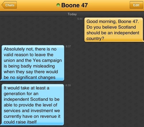 Me: Good morning, Boone 47. Do you believe Scotland should be an independent country?
Boone 47: Absolutely not, there is no valid reason to leave the union and the Yes campaign is being badly misleading when they say there would be no significant changes
Boone 47: It would take at least a generation for an independent Scotland to be able to provide the level of services and investment we currently have on revenue it could raise itself