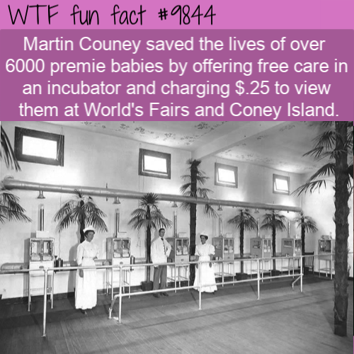 Did you know?Martin Couney saved the lives of over 6000 premie babies by offering free care in an incubator and charging $.25 to view them at World’s Fairs and Coney Island.