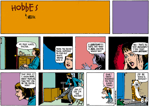 A 10-panel Sunday strip.
Panel 1: The title of the strip, 'Hobbes' by WATTERSON. The rest of the space is blank.
Panel 2: Blank.
Panel 3: A woman alone in a doctor's room. She says 'MY FOOT HURTS, DOCTOR.'
Panel 4: The woman frowns and says 'YOU'RE THE DOCTOR! YOU'RE SUPPOSED TO FIND OUT WHAT'S WRONG WITH IT.'
Panel 5: The woman looks alarmed and says 'A LOBOTOMY?! THAT'S NOT WHAT A REAL DOCTOR WOULD SAY!'.
Panel 6: The woman looks horrified and says 'WH– THAT'S TO TEST REFLEXES! Y-YOU DON'T KNOW ANYTHING!'.
Panel 7: The woman looks angry and says 'THAT DOES IT! I KNOW MORE ABOUT MEDICINE THAN YOU! I'LL BE THE DOCTOR NOW!'.
Panel 8: The woman kicks the air and says 'SAY IT! SAY I'M THE DOCTOR!'
Panel 9: Susie Derkins yells 'FINE! GOOD RIDDANCE! YOU RUIN EVERYTHING!'.
Panel 10: Hobbes sits alone on the porch step and says 'I'D BE SUSIE'S PATIENT!'.