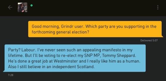 Me: Good morning, Grindr user. Which party are you supporting in the forthcoming general election?
Grindr user: Party? Labour. I've never seen such an appealing manifesto in my lifetime. But I'll be voting to re-elect my SNP MP, Tommy Sheppard. He's done a great job at Westminster and I really like him as a human. Also I still believe in an independent Scotland.