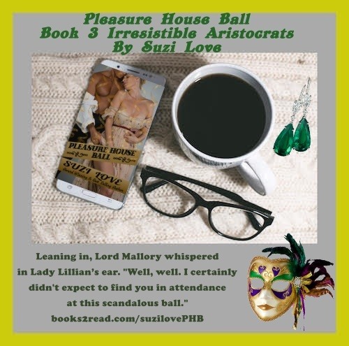 Pleasure House Ball Book 3 Irresistible Aristocrats By Suzi Love.
Love revealed at a courtesan’s ball.
Brenton, Lord Mallory, attends his first courtesan’s ball in ten years to appease his concerned friends, though he’d rather stay home and read to his motherless daughters.
Though mortified that Brenton unmasks her at a scandalous ball, Lady Lillian Armstrong doesn’t regret their night together.
But will the object of her girlish adoration still treat her as his best friend’s little sister, or will he now see her as a mature and willing woman? books2read.com/suzilovePHB