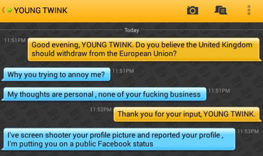 Me: Good evening, YOUNG TWINK. Do you believe the United Kingdom should withdraw from the European Union?
YOUNG TWINK: Why you trying to annoy me?
YOUNG TWINK: My thoughts are personal , none of your fucking business
Me: Thank you for your input, YOUNG TWINK.
YOUNG TWINK: I've screen shooter your profile picture and reported your profile , I'm putting you on a public Facebook status