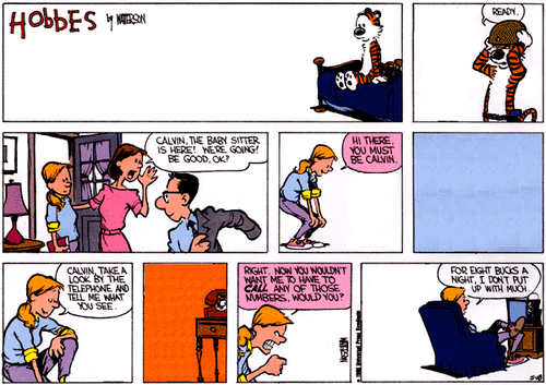 A 9-panel Sunday strip.
Panel 1: The strip's title, 'Hobbes' by WATTERSON. Hobbes sits alone on a bed.
Panel 2: Hobbes puts on a helmet and says 'READY.'
Panel 3: Calvin's Mom and Dad get ready to leave as Rosalyn enters. Calvin's Mom says 'CALVIN, THE BABY SITTER IS HERE! WE'RE GOING! BE GOOD, OK?'.
Panel 4: Rosalyn bends down and, addressing nobody, says 'HI THERE. YOU MUST BE CALVIN.'
Panel 5: Blank.
Panel 6: Rosalyn, kneeling down and addressing nobody, says 'CALVIN, TAKE A LOOK BY THE TELEPHONE AND TELL ME WHAT YOU SEE.'
Panel 7: A telephone.
Panel 8: Rosalyn makes a fist and says 'RIGHT. NOW YOU WOULDN'T WANT ME TO HAVE TO CALL ANY OF THOSE NUMBERS, WOULD YOU?'.
Panel 9: Rosalyn sits on the couch and and says 'FOR EIGHT BUCKS A NIGHT, I DON'T PUT UP WITH MUCH.'