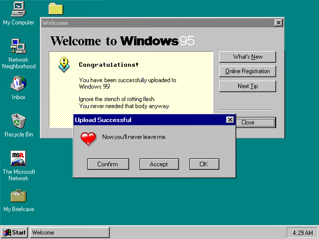 Welcome to Windows 95!: Congratulations!  You have been successfully uploaded to Windows 95!  Ignore the stench of rotting flesh.  You never needed that body anyway.  [Upload Successful]: Now you'll never leave me.