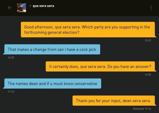 Me: Good afteroon, que sera sera. Which party are you supporting in the forthcoming general election?
que sera sera: That makes a change from can i have a cock pick
Me: It certainly does, que sera sera. Do you have an answer?
que sera sera: The names dean and if u must know conservative
Me: Thank you for your input, dean sera sera.