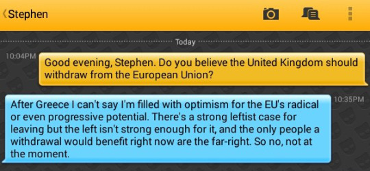 Me: Good evening, Stephen. Do you believe the United Kingdom should withdraw from the European Union?
Stephen: After Greece I can't say I'm filled with optimism for the EU's radical or even progressive potential. There's a strong leftist case for leaving but the left isn't strong enough for it, and the only people a withdrawal would benefit right now are the far-right. So no, not at the moment.
