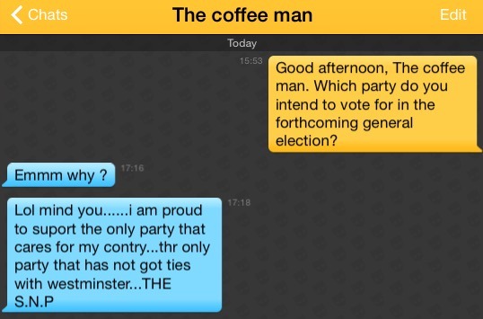 Me: Good afternoon, The coffee man. Which party do you intend to vote for in the forthcoming general election?
The coffee man: Emmm why ?
The coffee man: Lol mind you......i am proud to suport the only party that cares for my contry...thr only party that has not got ties with westminster...THE S.N.P