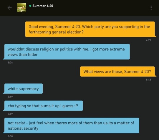 Me: Good evening, Summer 4:20. Which party are you supporting in the forthcoming general election?
Summer 4:20: woulddnt discuss religion or politics with me, i got more extreme views than hitler
Me: What views are those, Summer 4:20?
Summer 4:20: white supremacy
Summer 4:20: cba typing so that sums it up i guess :P
Summer 4:20: not racist - just feel when theres more of them than us its a matter of national security