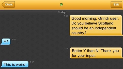 Me: Good morning, Grindr user. Do you believe Scotland should be an independent country?
Grindr user: Y?
Me: Better Y than N. Thank you for your input.
Grindr user: This is weird