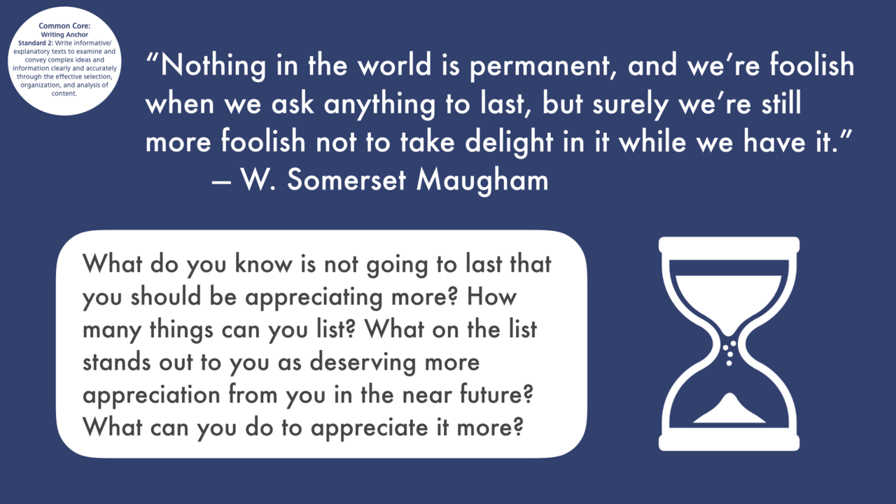 writing prompt #863 “Nothing in the world is permanent, and we’re foolish when we ask anything to last, but surely we’re still more foolish not to take delight in it while we have it.” — W. Somerset Maugham What do you know is not going to last that...